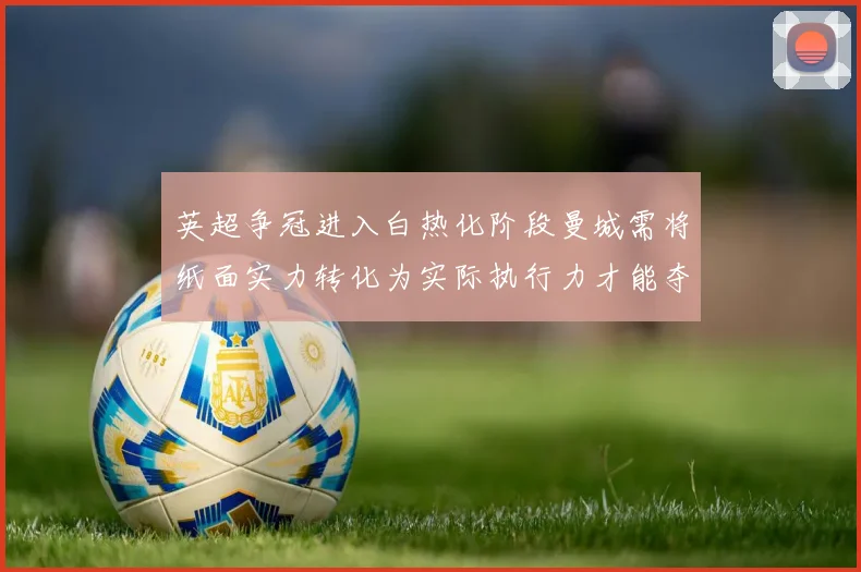 英超争冠进入白热化阶段曼城需将纸面实力转化为实际执行力才能夺冠