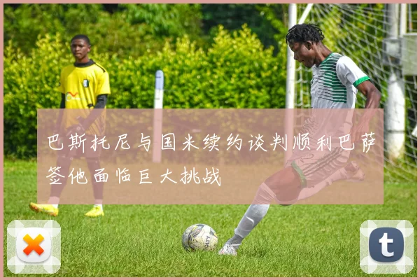 巴斯托尼与国米续约谈判顺利巴萨签他面临巨大挑战