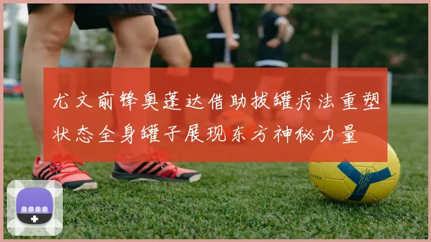 尤文前锋奥蓬达借助拔罐疗法重塑状态全身罐子展现东方神秘力量
