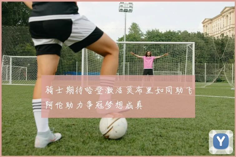 骑士期待哈登激活莫布里如同助飞阿伦助力争冠梦想成真