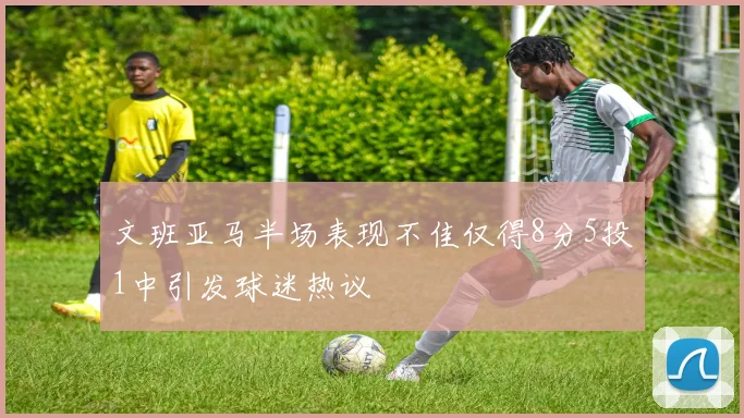 文班亚马半场表现不佳仅得8分5投1中引发球迷热议