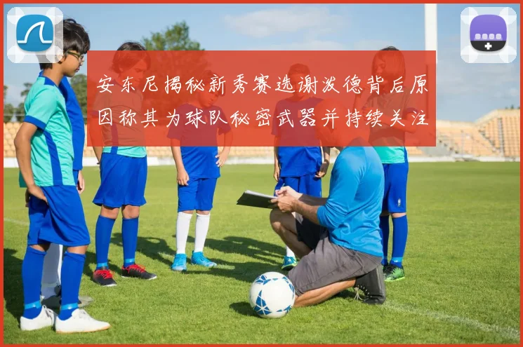 安东尼揭秘新秀赛选谢泼德背后原因称其为球队秘密武器并持续关注