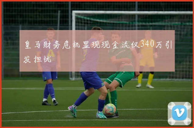 皇马财务危机显现现金流仅340万引发担忧