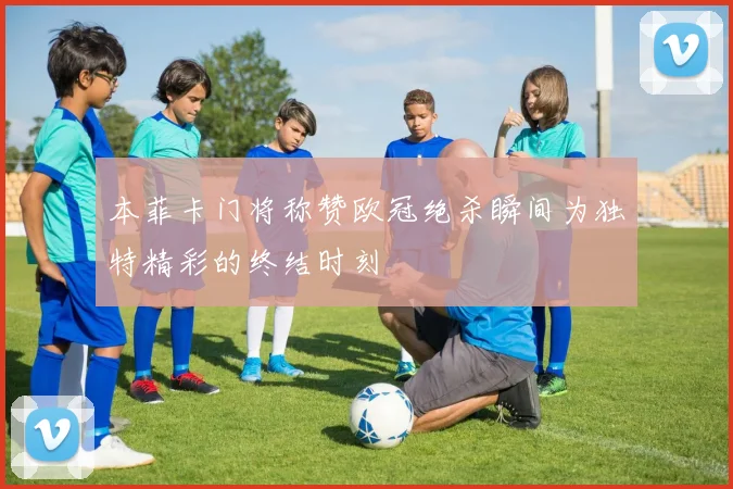 本菲卡门将称赞欧冠绝杀瞬间为独特精彩的终结时刻
