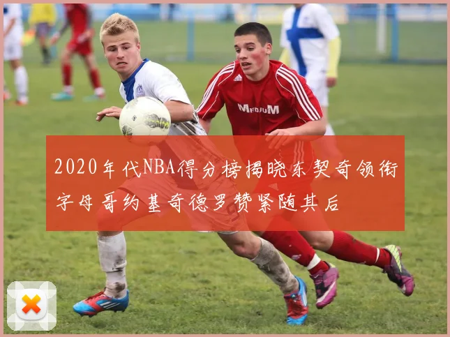 2020年代NBA得分榜揭晓东契奇领衔字母哥约基奇德罗赞紧随其后