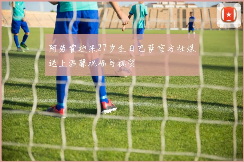 阿劳霍迎来27岁生日巴萨官方社媒送上温馨祝福与祝贺