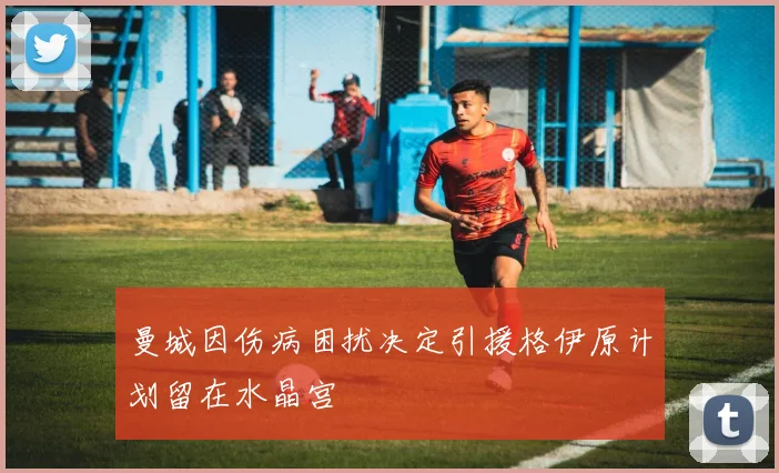 曼城因伤病困扰决定引援格伊原计划留在水晶宫