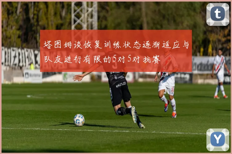 塔图姆谈恢复训练状态逐渐适应与队友进行有限的5对5对抗赛