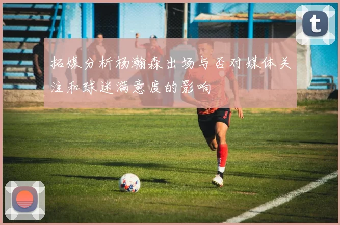 拓媒分析杨瀚森出场与否对媒体关注和球迷满意度的影响