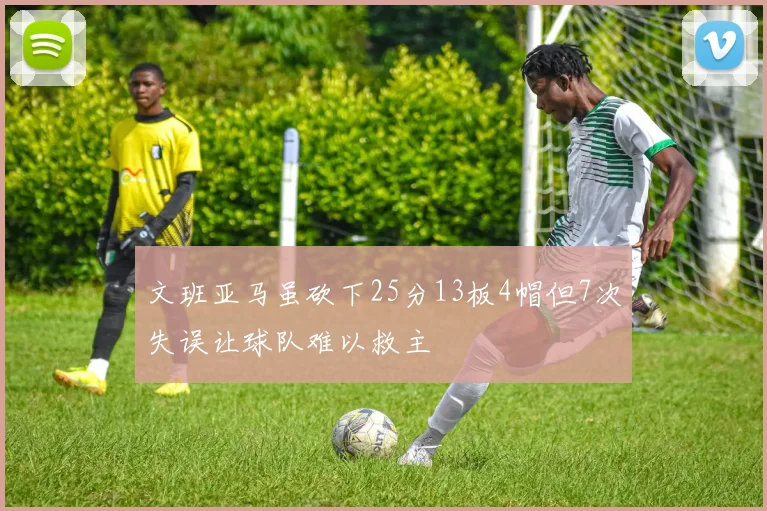 文班亚马虽砍下25分13板4帽但7次失误让球队难以救主