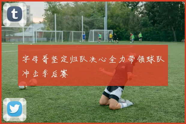 字母哥坚定归队决心全力带领球队冲击季后赛